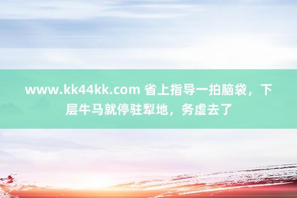 www.kk44kk.com 省上指导一拍脑袋，下层牛马就停驻犁地，务虚去了