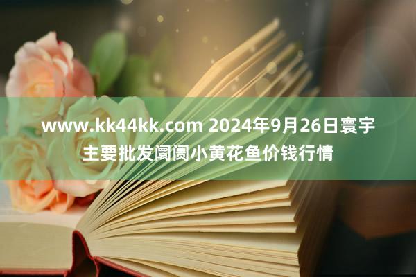 www.kk44kk.com 2024年9月26日寰宇主要批发阛阓小黄花鱼价钱行情