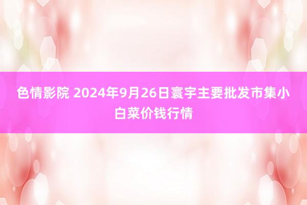 色情影院 2024年9月26日寰宇主要批发市集小白菜价钱行情