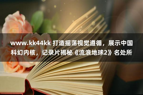 www.kk44kk 打造摇荡视觉遵循，展示中国科幻内核，记录片揭秘《流浪地球2》名处所