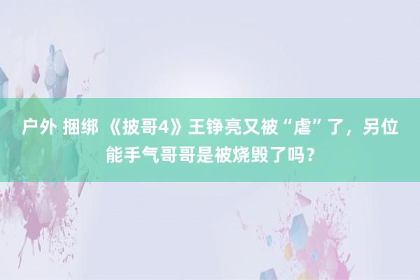 户外 捆绑 《披哥4》王铮亮又被“虐”了，另位能手气哥哥是被烧毁了吗？