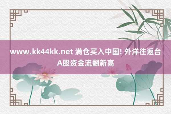 www.kk44kk.net 满仓买入中国! 外洋往返台A股资金流翻新高