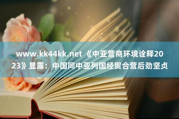 www.kk44kk.net 《中亚营商环境诠释2023》显露：中国同中亚列国经贸合营后劲坚贞