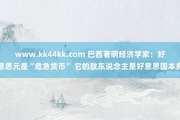 www.kk44kk.com 巴西著明经济学家：好意思元是“危急货币” 它的敌东说念主是好意思国本身