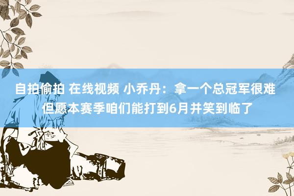 自拍偷拍 在线视频 小乔丹：拿一个总冠军很难 但愿本赛季咱们能打到6月并笑到临了