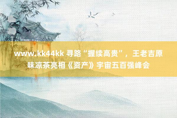 www.kk44kk 寻路“握续高贵”，王老吉原味凉茶亮相《资产》宇宙五百强峰会