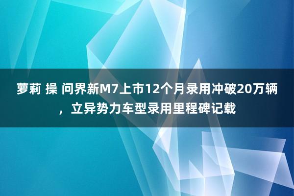 萝莉 操 问界新M7上市12个月录用冲破20万辆，立异势力车型录用里程碑记载