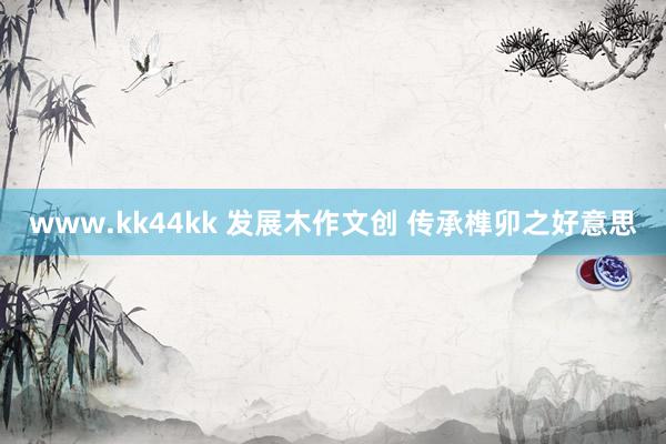 www.kk44kk 发展木作文创 传承榫卯之好意思