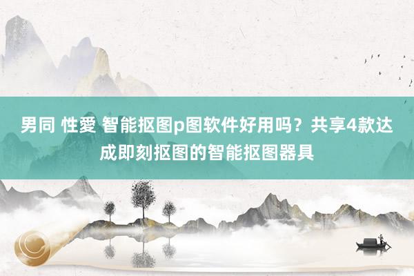 男同 性愛 智能抠图p图软件好用吗？共享4款达成即刻抠图的智能抠图器具