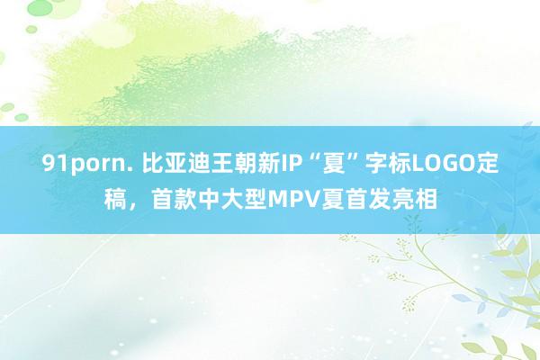 91porn. 比亚迪王朝新IP“夏”字标LOGO定稿，首款中大型MPV夏首发亮相