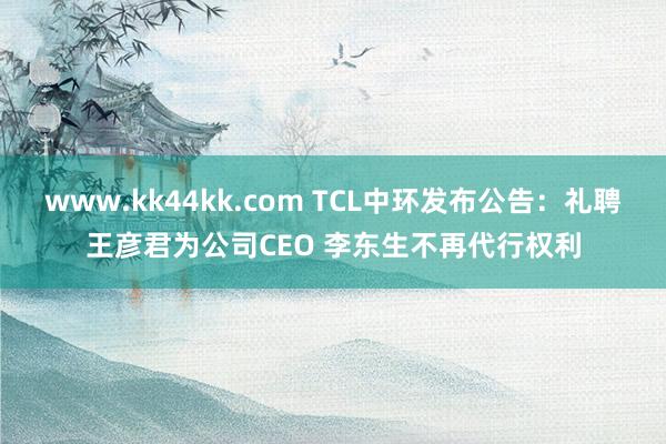 www.kk44kk.com TCL中环发布公告：礼聘王彦君为公司CEO 李东生不再代行权利