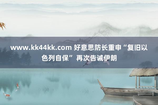 www.kk44kk.com 好意思防长重申“复旧以色列自保” 再次告诫伊朗