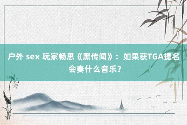 户外 sex 玩家畅思《黑传闻》：如果获TGA提名 会奏什么音乐？