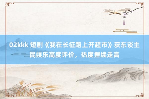 02kkk 短剧《我在长征路上开超市》获东谈主民娱乐高度评价，热度捏续走高