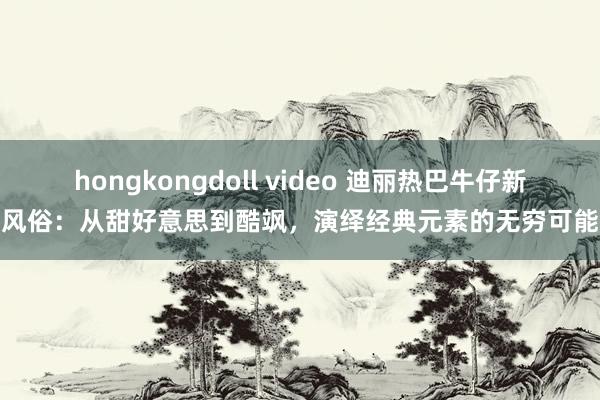 hongkongdoll video 迪丽热巴牛仔新风俗：从甜好意思到酷飒，演绎经典元素的无穷可能