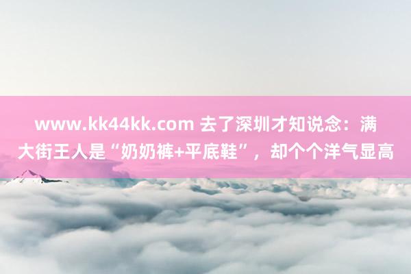 www.kk44kk.com 去了深圳才知说念：满大街王人是“奶奶裤+平底鞋”，却个个洋气显高