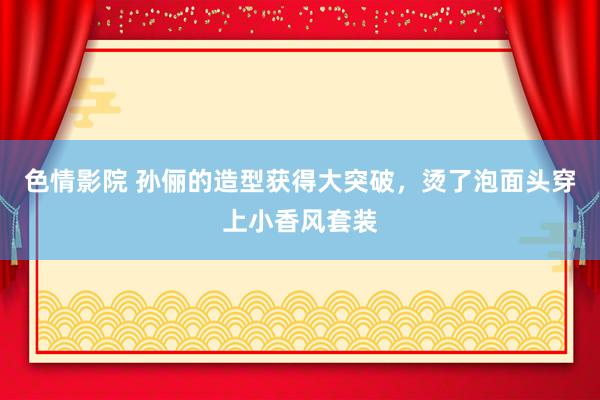 色情影院 孙俪的造型获得大突破，烫了泡面头穿上小香风套装