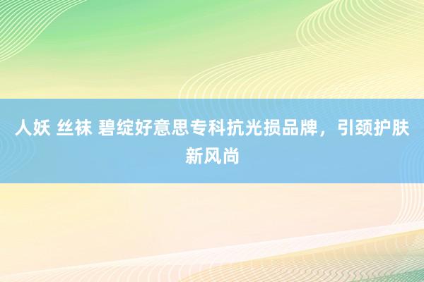 人妖 丝袜 碧绽好意思专科抗光损品牌，引颈护肤新风尚