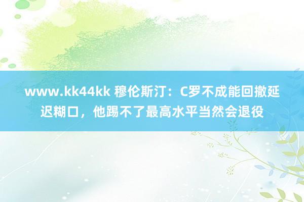 www.kk44kk 穆伦斯汀：C罗不成能回撤延迟糊口，他踢不了最高水平当然会退役