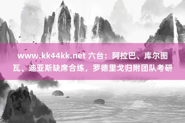 www.kk44kk.net 六台：阿拉巴、库尔图瓦、迪亚斯缺席合练，罗德里戈归附团队考研