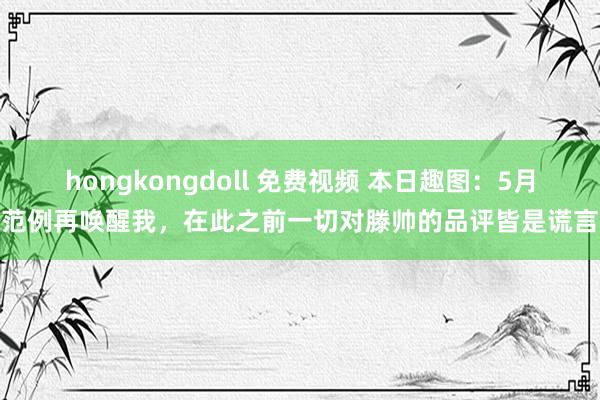 hongkongdoll 免费视频 本日趣图：5月范例再唤醒我，在此之前一切对滕帅的品评皆是谎言