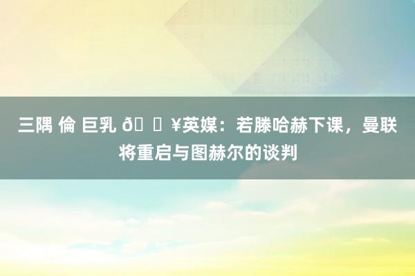 三隅 倫 巨乳 💥英媒：若滕哈赫下课，曼联将重启与图赫尔的谈判