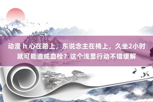 动漫 h 心在路上，东说念主在椅上，久坐2小时就可能造成血栓？这个浅显行动不错缓解