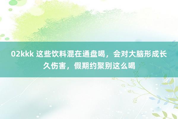 02kkk 这些饮料混在通盘喝，会对大脑形成长久伤害，假期约聚别这么喝