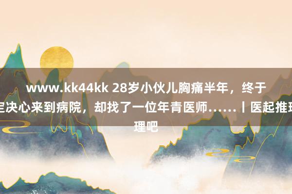 www.kk44kk 28岁小伙儿胸痛半年，终于下定决心来到病院，却找了一位年青医师……丨医起推理吧