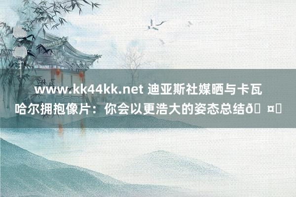 www.kk44kk.net 迪亚斯社媒晒与卡瓦哈尔拥抱像片：你会以更浩大的姿态总结🤍