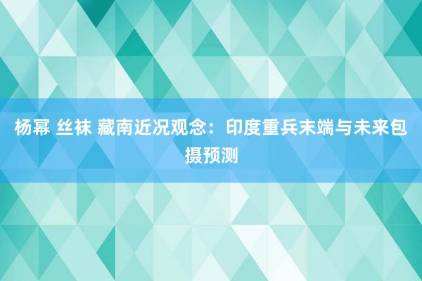 杨幂 丝袜 藏南近况观念：印度重兵末端与未来包摄预测