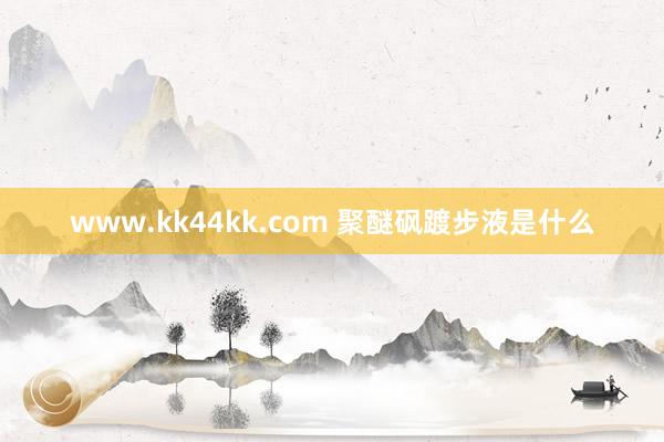 www.kk44kk.com 聚醚砜踱步液是什么