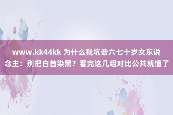 www.kk44kk 为什么我坑诰六七十岁女东说念主：别把白首染黑？看完这几组对比公共就懂了