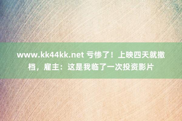 www.kk44kk.net 亏惨了！上映四天就撤档，雇主：这是我临了一次投资影片