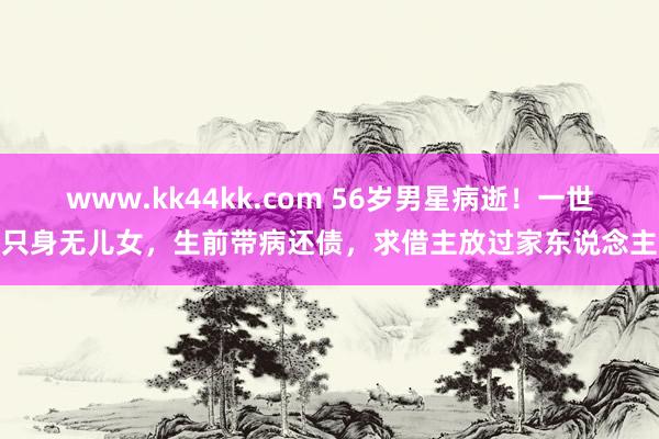 www.kk44kk.com 56岁男星病逝！一世只身无儿女，生前带病还债，求借主放过家东说念主