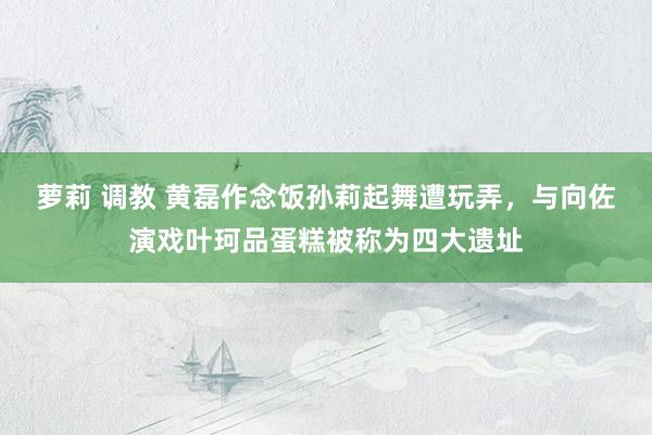 萝莉 调教 黄磊作念饭孙莉起舞遭玩弄，与向佐演戏叶珂品蛋糕被称为四大遗址