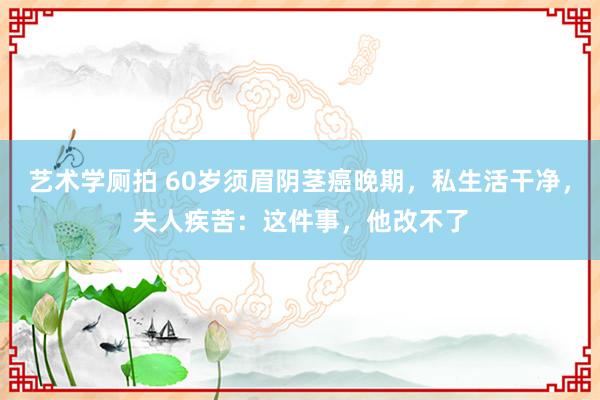 艺术学厕拍 60岁须眉阴茎癌晚期，私生活干净，夫人疾苦：这件事，他改不了