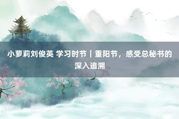 小萝莉刘俊英 学习时节｜重阳节，感受总秘书的深入追溯