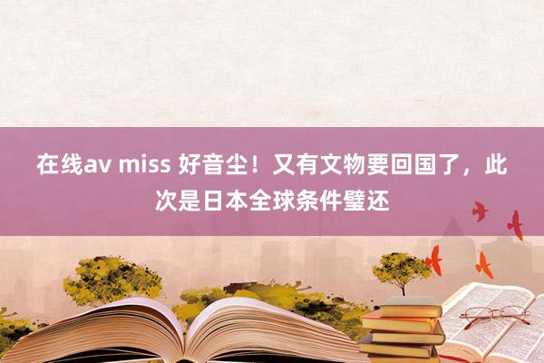 在线av miss 好音尘！又有文物要回国了，此次是日本全球条件璧还