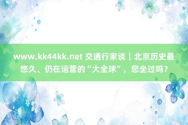 www.kk44kk.net 交通行家谈｜北京历史最悠久、仍在运营的“大全球”，您坐过吗？