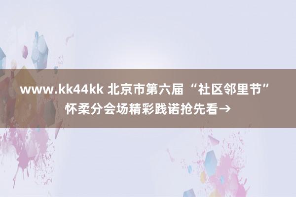 www.kk44kk 北京市第六届 “社区邻里节” 怀柔分会场精彩践诺抢先看→