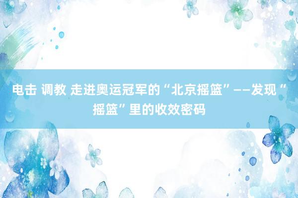 电击 调教 走进奥运冠军的“北京摇篮”——发现“摇篮”里的收效密码