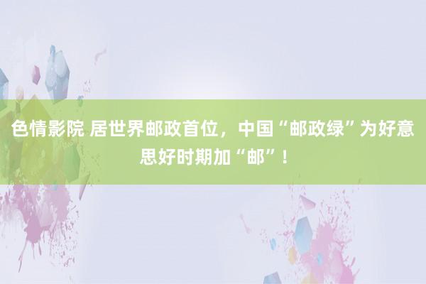 色情影院 居世界邮政首位，中国“邮政绿”为好意思好时期加“邮”！