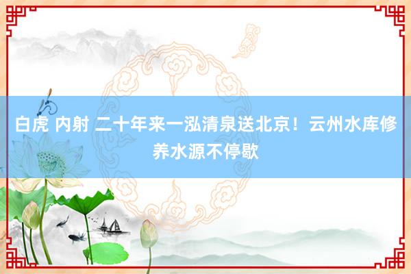 白虎 内射 二十年来一泓清泉送北京！云州水库修养水源不停歇