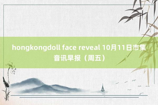 hongkongdoll face reveal 10月11日市集音讯早报（周五）