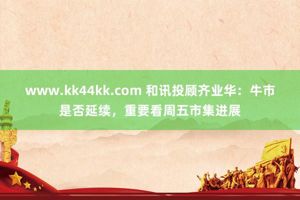 www.kk44kk.com 和讯投顾齐业华：牛市是否延续，重要看周五市集进展