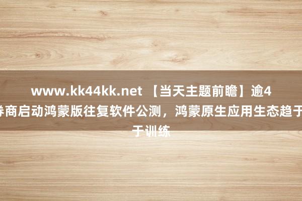 www.kk44kk.net 【当天主题前瞻】逾40家券商启动鸿蒙版往复软件公测，鸿蒙原生应用生态趋于训练