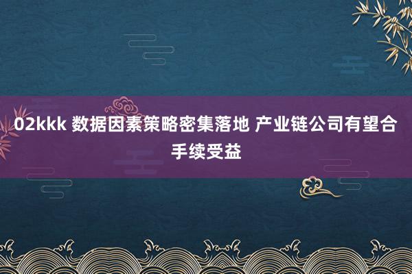 02kkk 数据因素策略密集落地 产业链公司有望合手续受益