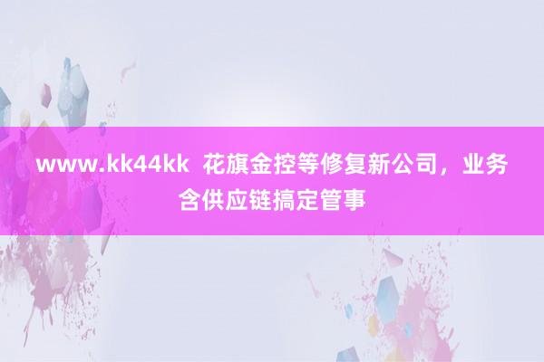 www.kk44kk  花旗金控等修复新公司，业务含供应链搞定管事