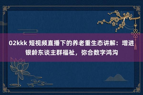 02kkk 短视频直播下的养老重生态讲解：增进银龄东谈主群福祉，弥合数字鸿沟